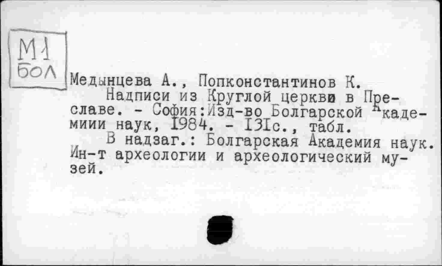 ﻿Медынцева А., Попконстантинов К.
Надписи из Круглой церкви в Преславе. - София:Изд-во Болгарской ^каде-миии наук, 1984. - 131с., табл.
ß надзаг.: Болгарская Академия наук. Ин-т археологии и археологический музей.